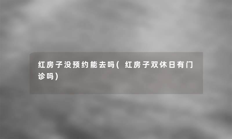 红房子没预约能去吗(红房子双休日有门诊吗)