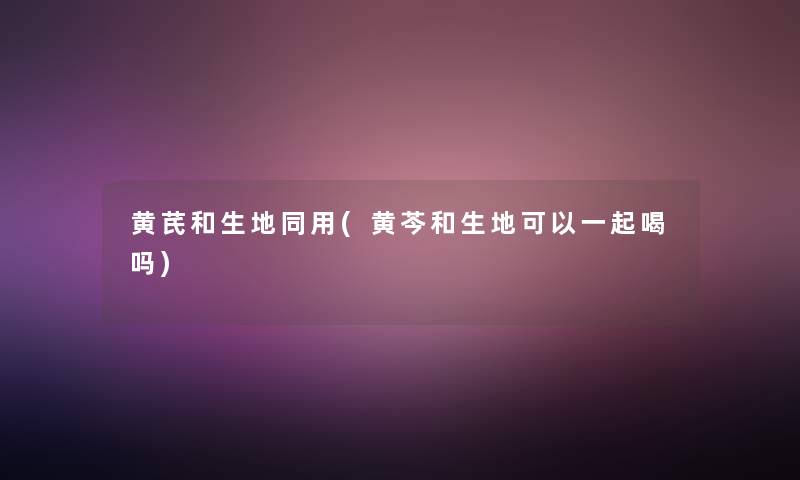 黄芪和生地同用(黄芩和生地可以一起喝吗)
