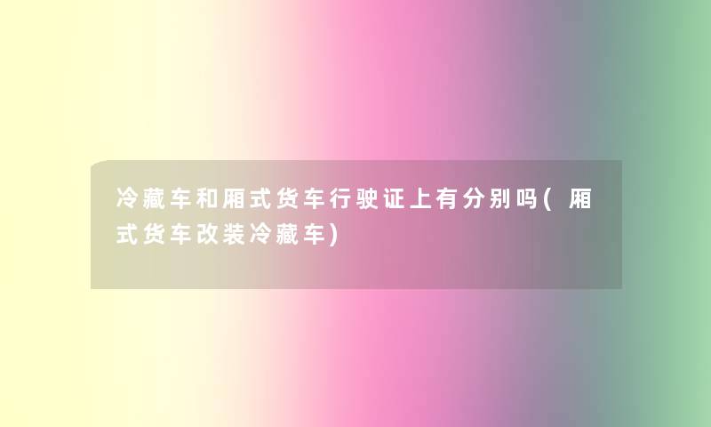 冷藏车和厢式货车行驶证上有分别吗(厢式货车改装冷藏车)