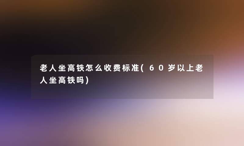老人坐高铁怎么收费标准(60岁以上老人坐高铁吗)