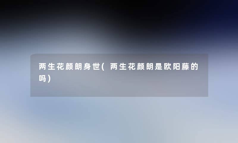 两生花颜朗身世(两生花颜朗是欧阳藤的吗)