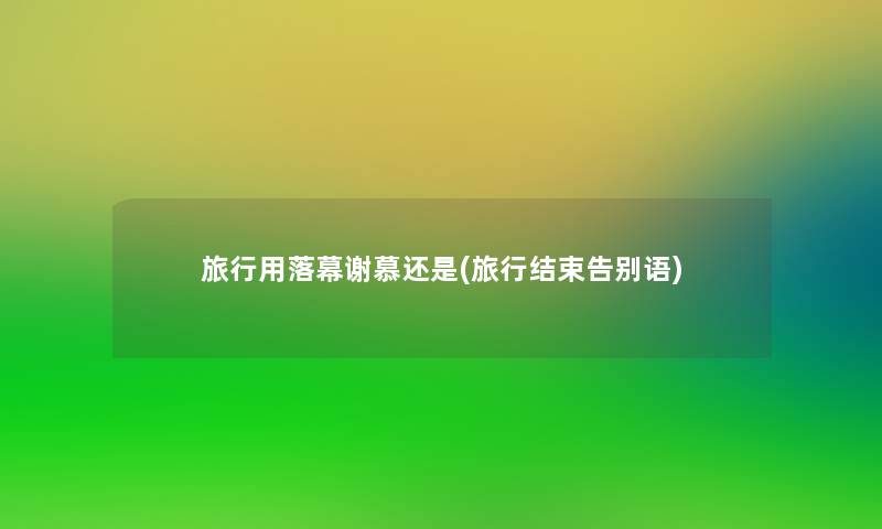旅行用落幕谢慕还是(旅行结束告别语)