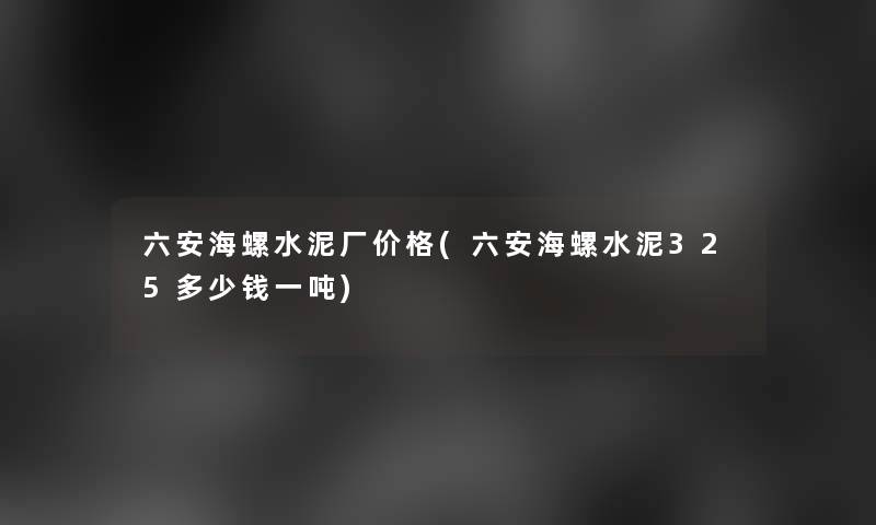 六安海螺水泥厂价格(六安海螺水泥325多少钱一吨)