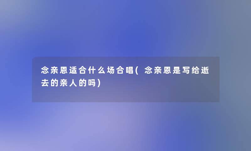 念亲恩适合什么场合唱(念亲恩是写给逝去的亲人的吗)