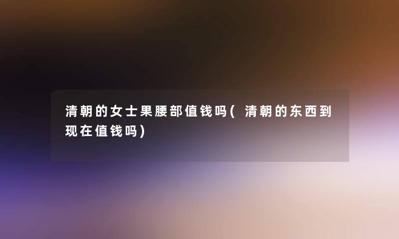 清朝的女士果腰部值钱吗(清朝的东西到现在值钱吗)