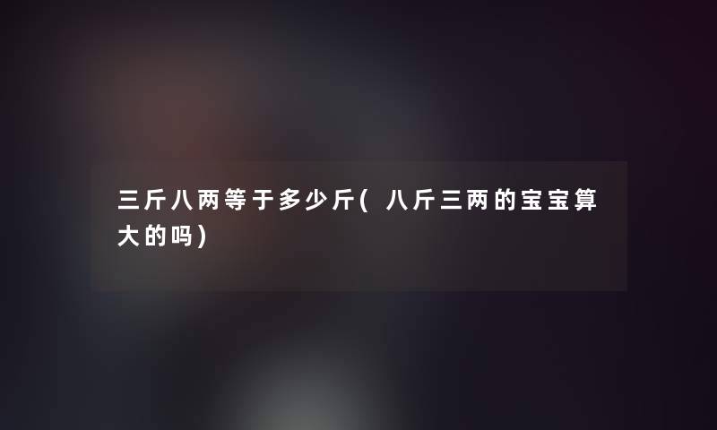 三斤八两等于多少斤(八斤三两的宝宝算大的吗)