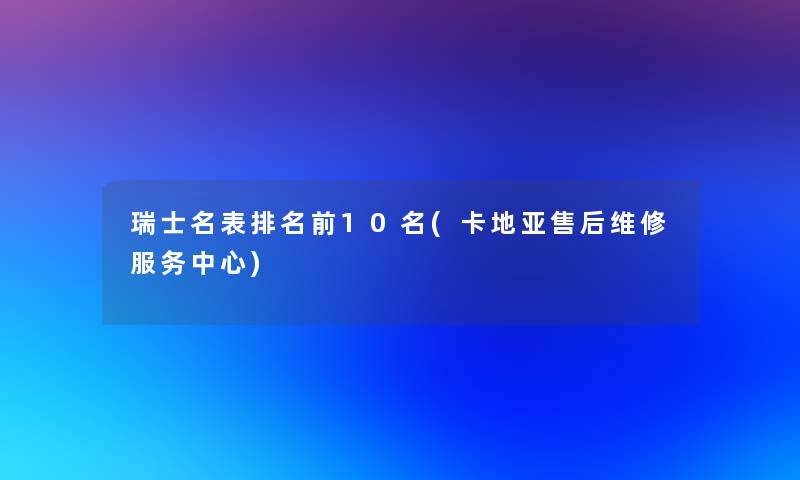 瑞士名表推荐前10名(卡地亚售后维修服务中心)