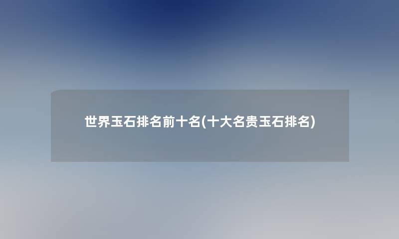世界玉石推荐前十名(一些名贵玉石推荐)