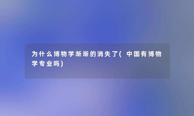 为什么博物学渐渐的消失了(中国有博物学专业吗)