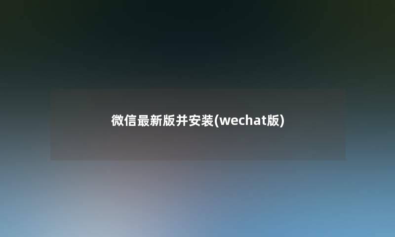 微信新版并安装(wechat版)