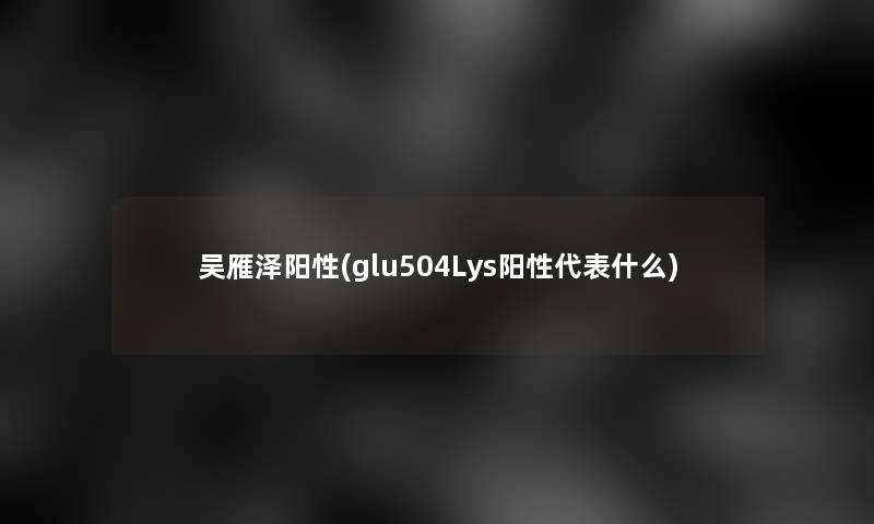 吴雁泽阳性(glu504Lys阳性代表什么)