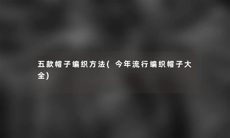 五款帽子编织方法(今年流行编织帽子大全)