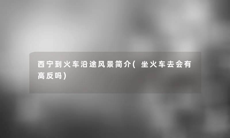 西宁到火车沿途风景简介(坐火车去会有高反吗)