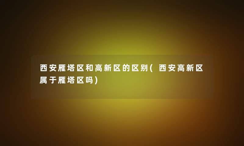 西安雁塔区和高新区的区别(西安高新区属于雁塔区吗)