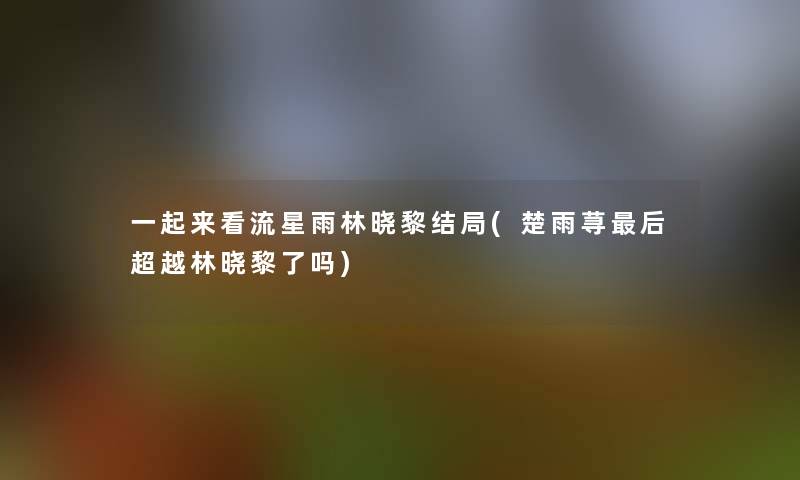 一起来看流星雨林晓黎结局(楚雨荨这里要说超越林晓黎了吗)