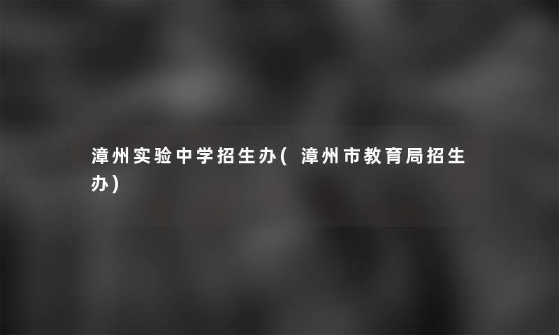 漳州实验中学招生办(漳州市教育局招生办)