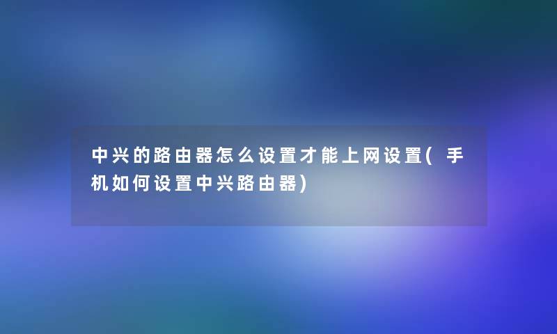 中兴的路由器怎么设置才能上网设置(手机如何设置中兴路由器)
