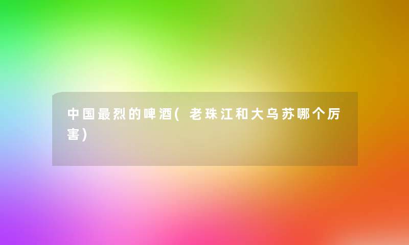 中国烈的啤酒(老珠江和大乌苏哪个厉害)