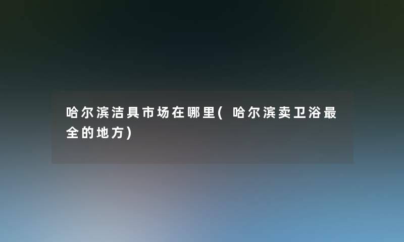哈尔滨洁具市场在哪里(哈尔滨卖卫浴全的地方)