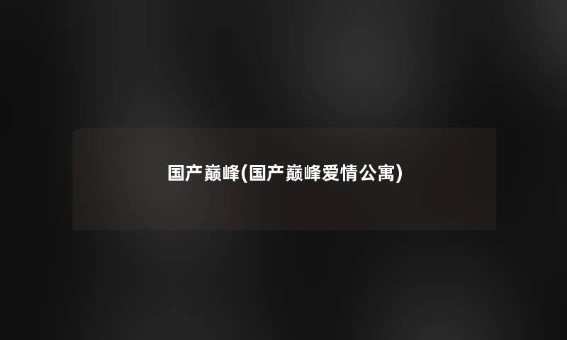 国产巅峰(国产巅峰爱情公寓)