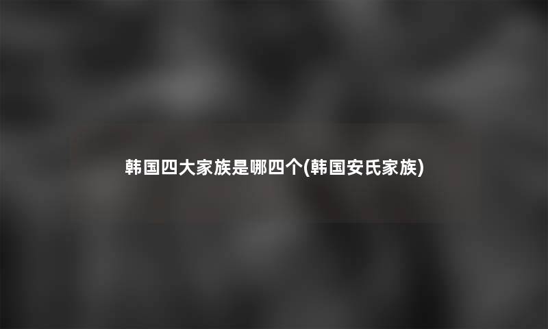 韩国四大家族是哪四个(韩国安氏家族)