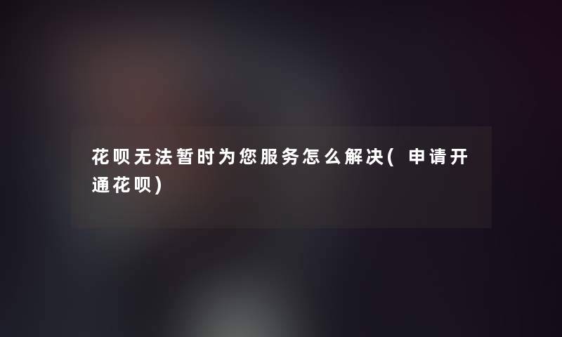 花呗无法暂时为你服务怎么解决(申请开通花呗)