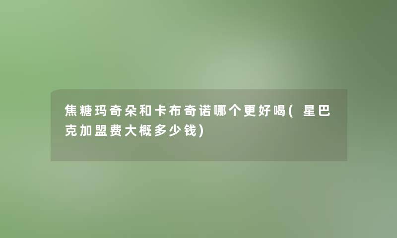 焦糖玛奇朵和卡布奇诺哪个更好喝(星巴克加盟费大概多少钱)