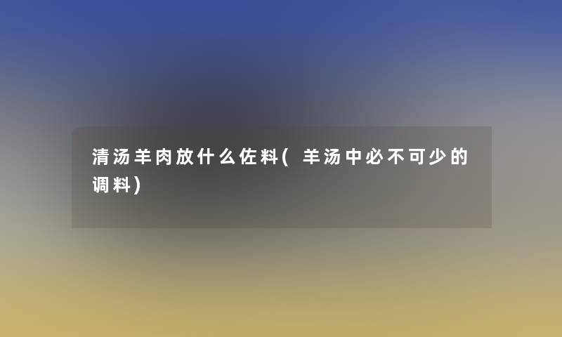 清汤羊肉放什么佐料(羊汤中必不可少的调料)