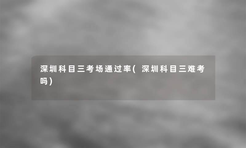 深圳科目三考场率(深圳科目三难考吗)