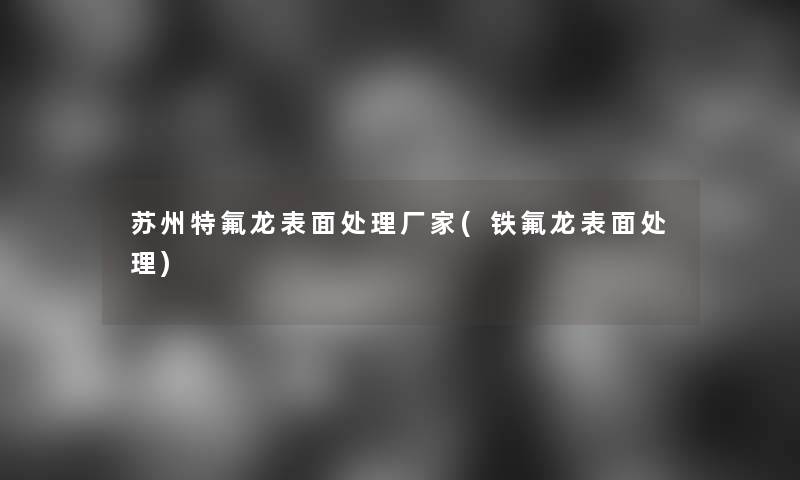 苏州特氟龙表面处理厂家(铁氟龙表面处理)