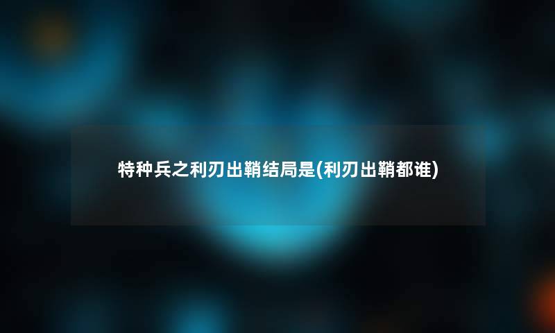 特种兵之利刃出鞘结局是(利刃出鞘都谁)