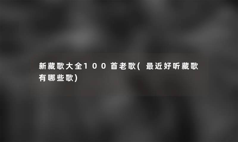 新藏歌大全几首老歌(近好听藏歌有哪些歌)