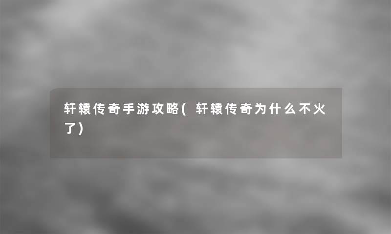 轩辕传奇手游攻略(轩辕传奇为什么不火了)