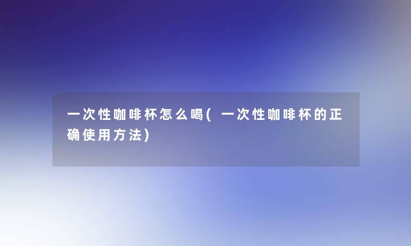 一次性咖啡杯怎么喝(一次性咖啡杯的正确使用方法)