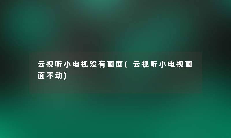 云视听小电视没有画面(云视听小电视画面不动)