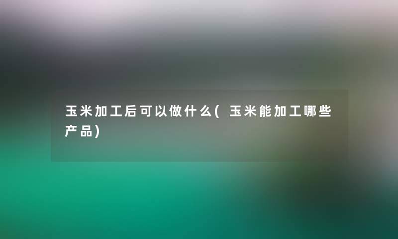 玉米加工后可以做什么(玉米能加工哪些)
