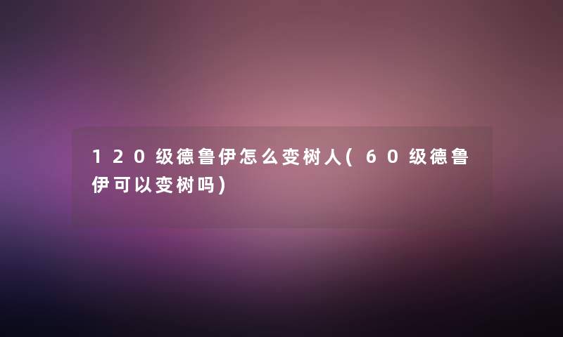 120级德鲁伊怎么变树人(60级德鲁伊可以变树吗)