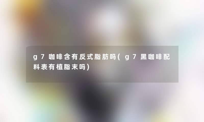 g7咖啡含有反式脂肪吗(g7黑咖啡配料表有植脂末吗)