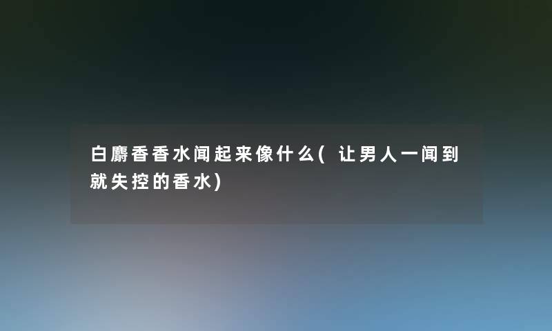 白麝香香水闻起来像什么(让男人一闻到就的香水)