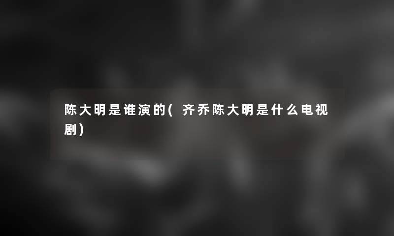 陈大明是谁演的(齐乔陈大明是什么电视剧)