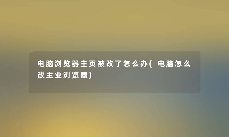 电脑浏览器主页被改了怎么办(电脑怎么改主业浏览器)