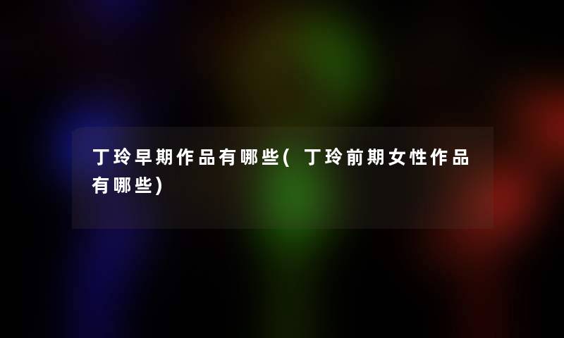 丁玲早期作品有哪些(丁玲前期女性作品有哪些)