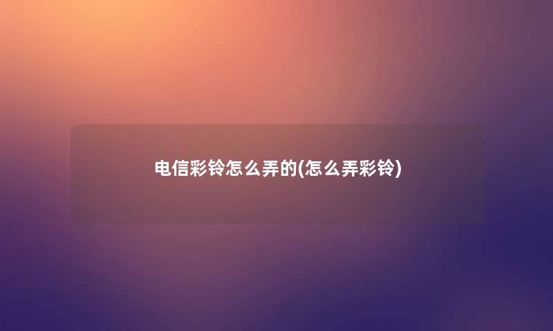 电信彩铃怎么弄的(怎么弄彩铃)