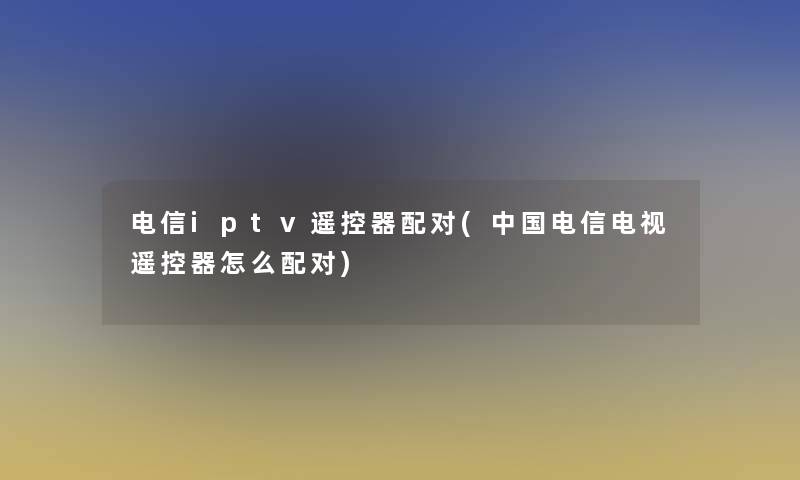 电信iptv遥控器配对(中国电信电视遥控器怎么配对)
