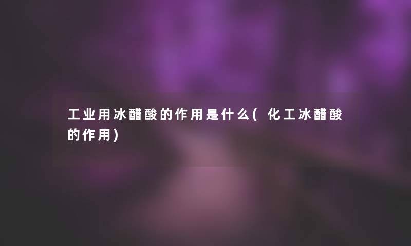 工业用冰醋酸的作用是什么(化工冰醋酸的作用)