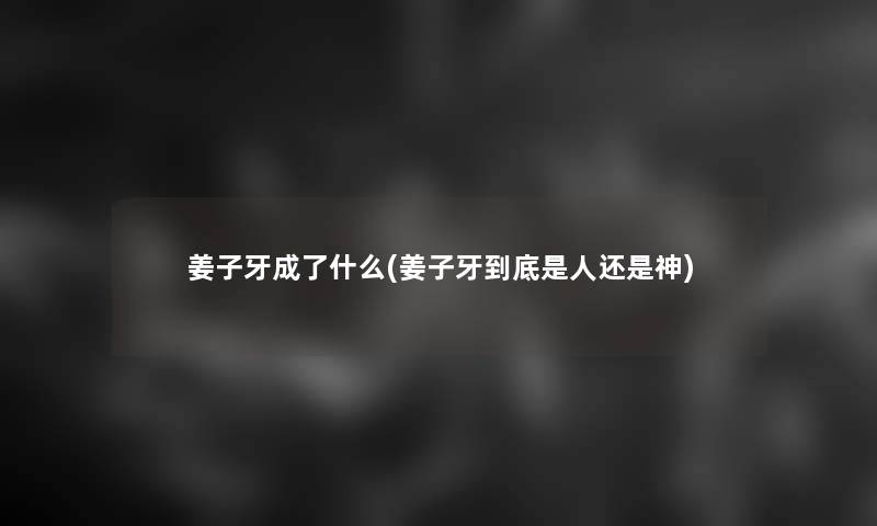 姜子牙成了什么(姜子牙到底是人还是神)
