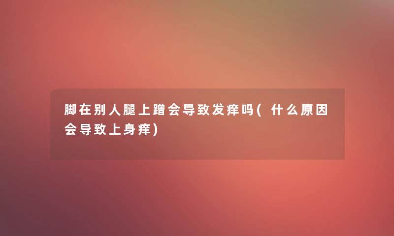 脚在别人腿上蹭会导致发痒吗(什么原因会导致上身痒)