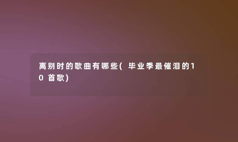离别时的歌曲有哪些(毕业季催泪的10首歌)