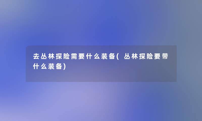 去丛林探险需要什么装备(丛林探险要带什么装备)
