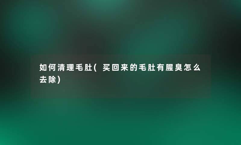 如何清理毛肚(买回来的毛肚有腥臭怎么去除)